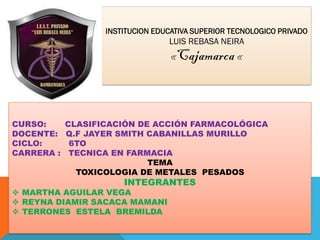 INSTITUCION EDUCATIVA SUPERIOR TECNOLOGICO PRIVADO
LUIS REBASA NEIRA
«Cajamarca «
CURSO: CLASIFICACIÓN DE ACCIÓN FARMACOLÓGICA
DOCENTE: Q.F JAYER SMITH CABANILLAS MURILLO
CICLO: 6TO
CARRERA : TECNICA EN FARMACIA
TEMA
TOXICOLOGIA DE METALES PESADOS
INTEGRANTES
 MARTHA AGUILAR VEGA
 REYNA DIAMIR SACACA MAMANI
 TERRONES ESTELA BREMILDA
 