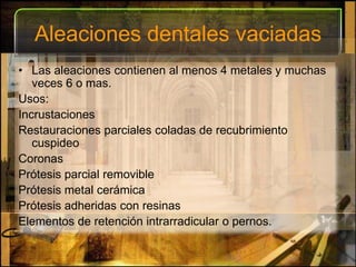 Aleaciones dentales vaciadasLas aleaciones contienen al menos 4 metales y muchas veces 6 o mas.Usos:Incrustaciones Restauraciones parciales coladas de recubrimiento cuspideoCoronasPrótesis parcial removiblePrótesis metal cerámicaPrótesis adheridas con resinas Elementos de retención intrarradicular o pernos.
