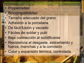 Propiedades:BiocompatibilidadTamaño adecuado del granoAdhesión a la porcelanaDe fácil fusión y vaciadoFáciles de soldar y pulirBaja contracción al solidificarse Resistencia al desgaste, estiramiento y fuerza, manchas y a la corrosiónColor y expansión térmica, controlada.