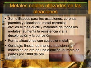 Metales nobles utilizados en las aleacionesSon utilizados para incrustaciones, coronas, puentes y aleaciones metal cerámicaoro: es el mas dúctil y maleable de todos los metales, aumenta la resistencia y a la decoloración y la corrosiónForma aleaciones con cualquier metal Quilataje: fineza, de manera tradicional el contenido en oro de una aleación, numero de partes por 1000 de oro 