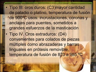 Tipo III: oros duros: (C3)mayor cantidad de paladio o platino, temperatura de fusión de 900ºC usos: incrustaciones, coronas y anclajes para puentes, sometidos a grandes esfuerzos de la masticaciónTipo IV. Oros extraduros: (D4) convenientes para colados de piezas múltiples como abrazaderas y barras linguales en prótesis removible, temperatura de fusión de 870 a 985 ºC