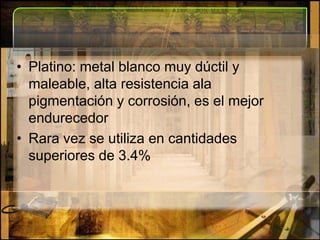 Platino: metal blanco muy dúctil y maleable, alta resistencia ala pigmentación y corrosión, es el mejor endurecedorRara vez se utiliza en cantidades superiores de 3.4%