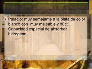 Paladio: muy semejante a la plata de color blanco con  muy maleable y dúctil. Capacidad especial de absorber hidrogeno