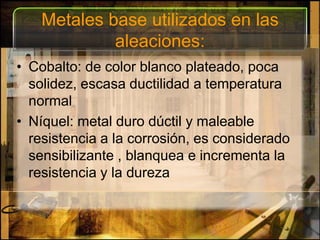 Metales base utilizados en las aleaciones:Cobalto: de color blanco plateado, poca solidez, escasa ductilidad a temperatura normalNíquel: metal duro dúctil y maleable resistencia a la corrosión, es considerado sensibilizante , blanquea e incrementa la resistencia y la dureza