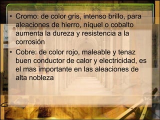 Cromo: de color gris, intenso brillo, para aleaciones de hierro, níquel o cobalto aumenta la dureza y resistencia a la corrosiónCobre: de color rojo, maleable y tenaz buen conductor de calor y electricidad, es el mas importante en las aleaciones de alta nobleza