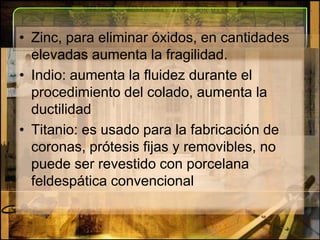 Zinc, para eliminar óxidos, en cantidades elevadas aumenta la fragilidad.Indio: aumenta la fluidez durante el procedimiento del colado, aumenta la ductilidadTitanio: es usado para la fabricación de coronas, prótesis fijas y removibles, no puede ser revestido con porcelana feldespática convencional