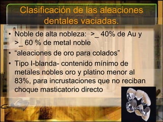 Clasificación de las aleaciones dentales vaciadas.Noble de alta nobleza:  >_ 40% de Au y >_ 60 % de metal noble“aleaciones de oro para colados”Tipo I-blanda- contenido mínimo de metales nobles oro y platino menor al 83%, para incrustaciones que no reciban choque masticatorio directo