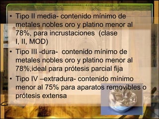 Tipo II media- contenido mínimo de metales nobles oro y platino menor al 78%, para incrustaciones  (clase I, II, MOD)Tipo III -dura-  contenido mínimo de metales nobles oro y platino menor al 78%,ideal para prótesis parcial fijaTipo IV –extradura- contenido mínimo menor al 75% para aparatos removibles o prótesis extensa 