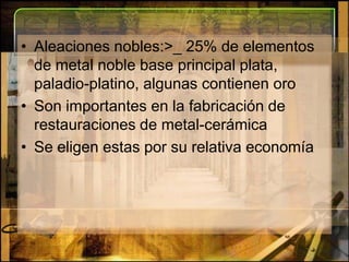 Aleaciones nobles:>_ 25% de elementos de metal noble base principal plata, paladio-platino, algunas contienen oroSon importantes en la fabricación de restauraciones de metal-cerámicaSe eligen estas por su relativa economía