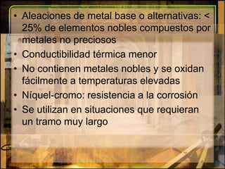 Aleaciones de metal base o alternativas: < 25% de elementos nobles compuestos por metales no preciososConductibilidad térmica menor No contienen metales nobles y se oxidan fácilmente a temperaturas elevadasNíquel-cromo: resistencia a la corrosiónSe utilizan en situaciones que requieran un tramo muy largo 