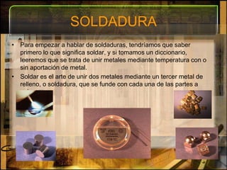 SOLDADURAPara empezar a hablar de soldaduras, tendríamos que saber primero lo que significa soldar, y si tomamos un diccionario, leeremos que se trata de unir metales mediante temperatura con o sin aportación de metal.Soldar es el arte de unir dos metales mediante un tercer metal de relleno, o soldadura, que se funde con cada una de las partes a unir.