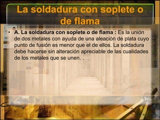 La soldadura con soplete o de flamaA. La soldadura con soplete o de flama : Es la unión de dos metales con ayuda de una aleación de plata cuyo punto de fusión es menor que el de ellos. La soldadura debe hacerse sin alteración apreciable de las cualidades de los metales que se unen. .