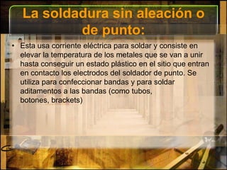 La soldadura sin aleación o de punto:Esta usa corriente eléctrica para soldar y consiste en elevar la temperatura de los metales que se van a unir hasta conseguir un estado plástico en el sitio que entran en contacto los electrodos del soldador de punto. Se utiliza para confeccionar bandas y para soldar aditamentos a las bandas (como tubos, botones, brackets)