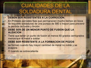 CUALIDADES DE LA SOLDADURA DENTALDEBEN SER RESISTENTES A LA CORROCION.En Prótesis parciales fijas que permanecen mucho tiempo en boca se requiere soldaduras de una pureza de 580 o mayor para prevenir la perdida de lustre y tinciónDEBE SER DE UN MENOR PUNTO DE FUSION QUE LA ALEACIONTiene que tener un punto de fusión al menos 60 grados centígrados menos que el metal a soldarDEBE SER RESISTENTE A LA FORMACION DE POZOSse forman cuando hay mayor cantidad de metal no noble y se evaporaO cuando se sobrecalienta