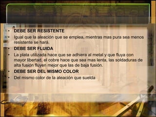 DEBE SER RESISTENTEIgual que la aleación que se emplea, mientras mas pura sea menos resistente se hará.DEBE SER FLUIDALa plata utilizada hace que se adhiera al metal y que fluya con mayor libertad, el cobre hace que sea mas lenta, las soldaduras de alta fusión fluyen mejor que las de baja fusión.DEBE SER DEL MISMO COLORDel mismo color de la aleación que suelda 