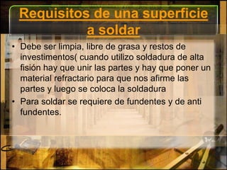 Requisitos de una superficie a soldarDebe ser limpia, libre de grasa y restos de investimentos( cuando utilizo soldadura de alta fisión hay que unir las partes y hay que poner un material refractario para que nos afirme las partes y luego se coloca la soldaduraPara soldar se requiere de fundentes y de anti fundentes.