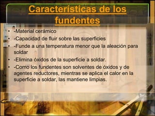 Características de los fundentes-Material cerámico-Capacidad de fluir sobre las superficies-Funde a una temperatura menor que la aleación para soldar-Elimina óxidos de la superficie a soldar.-Como los fundentes son solventes de óxidos y de agentes reductores, mientras se aplica el calor en la superficie a soldar, las mantiene limpias.