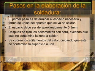 Pasos en la elaboración de la soldadura:El primer paso es determinar el espacio necesario y forma de unión del aparato que se va ha soldar. El espacio debe ser de aproximadamente 0.3mm. Después se fijan los aditamentos con cera, evitando que esta no contamine la zona a soldar. Se cubren los aditamentos del calor, cuidando que este no contamine la superficie a unir.