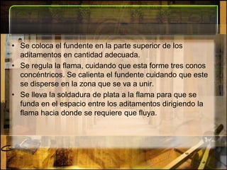 Se coloca el fundente en la parte superior de los aditamentos en cantidad adecuada. Se regula la flama, cuidando que esta forme tres conos concéntricos. Se calienta el fundente cuidando que este se disperse en la zona que se va a unir. Se lleva la soldadura de plata a la flama para que se funda en el espacio entre los aditamentos dirigiendo la flama hacia donde se requiere que fluya.