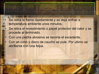 Se retira la flama rápidamente y se deja enfriar a temperatura ambiente unos minutos. Se retira el revestimiento o papel protector del calor y se procede al terminado. Con una piedra abrasiva se recorta el excedente. Con un cono o disco de caucho se pule. Por ultimo se abrillanta con una felpa.