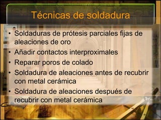 Técnicas de soldaduraSoldaduras de prótesis parciales fijas de aleaciones de oroAñadir contactos interproximalesReparar poros de coladoSoldadura de aleaciones antes de recubrir con metal cerámicaSoldadura de aleaciones después de recubrir con metal cerámica