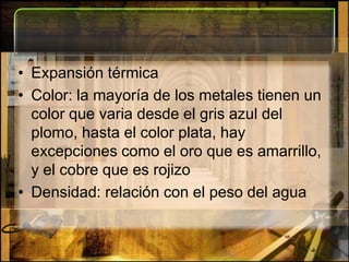 Expansión térmicaColor: la mayoría de los metales tienen un color que varia desde el gris azul del plomo, hasta el color plata, hay excepciones como el oro que es amarrillo, y el cobre que es rojizoDensidad: relación con el peso del agua