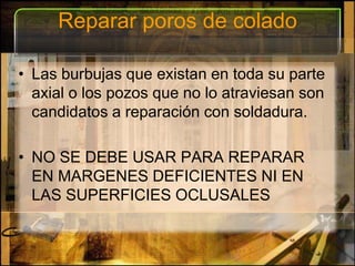 Reparar poros de coladoLas burbujas que existan en toda su parte axial o los pozos que no lo atraviesan son candidatos a reparación con soldadura.NO SE DEBE USAR PARA REPARAR EN MARGENES DEFICIENTES NI EN LAS SUPERFICIES OCLUSALES