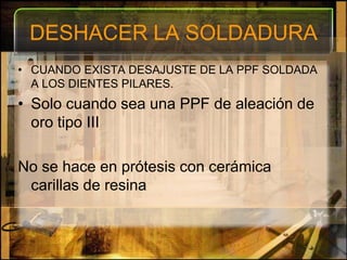 DESHACER LA SOLDADURACUANDO EXISTA DESAJUSTE DE LA PPF SOLDADA A LOS DIENTES PILARES.Solo cuando sea una PPF de aleación de oro tipo IIINo se hace en prótesis con cerámica carillas de resina
