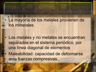 La mayoría de los metales provienen de los mineralesLos metales y no metales se encuentran separados en el sistema periódico, por una línea diagonal de elementosMaleabilidad: capacidad de deformarse ante fuerzas compresivas.,