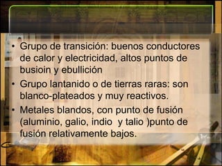 Grupo de transición: buenos conductores de calor y electricidad, altos puntos de busioin y ebulliciónGrupo lantanido o de tierras raras: son blanco-plateados y muy reactivos.Metales blandos, con punto de fusión (aluminio, galio, indio  y talio )punto de fusión relativamente bajos.