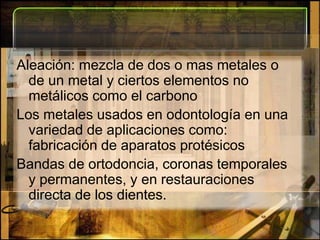 Aleación: mezcla de dos o mas metales o de un metal y ciertos elementos no metálicos como el carbono Los metales usados en odontología en una variedad de aplicaciones como: fabricación de aparatos protésicosBandas de ortodoncia, coronas temporales y permanentes, y en restauraciones directa de los dientes.   