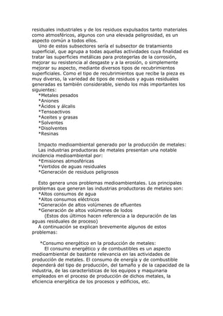 residuales industriales y de los residuos expulsados tanto materiales
como atmosféricos, algunos con una elevada peligrosidad, es un
aspecto común a todos ellos.
   Uno de estos subsectores sería el subsector de tratamiento
superficial, que agrupa a todas aquellas actividades cuya finalidad es
tratar las superficies metálicas para protegerlas de la corrosión,
mejorar su resistencia al desgaste y a la erosión, o simplemente
mejorar su aspecto, mediante diversos tipos de recubrimientos
superficiales. Como el tipo de recubrimientos que recibe la pieza es
muy diverso, la variedad de tipos de residuos y aguas residuales
generadas es también considerable, siendo los más importantes los
siguientes:
   *Metales pesados
   *Aniones
   *Ácidos y álcalis
   *Tensoactivos
   *Aceites y grasas
   *Solventes
   *Disolventes
   *Resinas

   Impacto medioambiental generado por la producción de metales:
   Las industrias productoras de metales presentan una notable
incidencia medioambiental por:
   *Emisiones atmosféricas
   *Vertidos de aguas residuales
   *Generación de residuos peligrosos

   Esto genera unos problemas medioambientales. Los principales
problemas que generan las industrias productoras de metales son:
   *Altos consumos de agua
   *Altos consumos eléctricos
   *Generación de altos volúmenes de efluentes
   *Generación de altos volúmenes de lodos
      (Estos dos últimos hacen referencia a la depuración de las
aguas residuales de proceso)
   A continuación se explican brevemente algunos de estos
problemas:

    *Consumo energético en la producción de metales:
      El consumo energético y de combustibles es un aspecto
medioambiental de bastante relevancia en las actividades de
producción de metales. El consumo de energía y de combustible
dependerá del tipo de producción, del tamaño y de la capacidad de la
industria, de las características de los equipos y maquinaria
empleados en el proceso de producción de dichos metales, la
eficiencia energética de los procesos y edificios, etc.
 