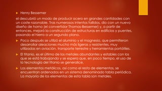  Henry Bessemer
el descubrió un modo de producir acero en grandes cantidades con
un coste razonable. Tras numerosos intentos fallidos, dio con un nuevo
diseño de horno (el convertidor Thomas-Bessemer) y, a partir de
entonces, mejoró la construcción de estructuras en edificios y puentes,
pasando el hierro a un segundo plano.
 Poco después se utilizó el aluminio y el magnesio, que permitieron
desarrollar aleaciones mucho más ligeras y resistentes, muy
utilizadas en aviación, transporte terrestre y herramientas portátiles.
 El titanio, es el último de los metales abundantes y estables con los
que se está trabajando y se espera que, en poco tiempo, el uso de
la tecnología del titanio se generalice.
 Los elementos metálicos, así como el resto de elementos, se
encuentran ordenados en un sistema denominado tabla periódica.
La mayoría de los elementos de esta tabla son metales.
 