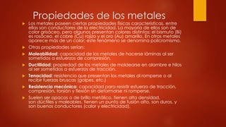 Propiedades de los metales
 Los metales poseen ciertas propiedades físicas características, entre
ellas son conductores de la electricidad. La mayoría de ellos son de
color grisáceo, pero algunos presentan colores distintos; el bismuto (Bi)
es rosáceo, el cobre (Cu) rojizo y el oro (Au) amarillo. En otros metales
aparece más de un color; este fenómeno se denomina policromismo.
 Otras propiedades serían:
 Maleabilidad: capacidad de los metales de hacerse láminas al ser
sometidos a esfuerzos de compresión.
 Ductilidad: propiedad de los metales de moldearse en alambre e hilos
al ser sometidos a esfuerzos de tracción.
 Tenacidad: resistencia que presentan los metales al romperse o al
recibir fuerzas bruscas (golpes, etc.)
 Resistencia mecánica: capacidad para resistir esfuerzo de tracción,
compresión, torsión y flexión sin deformarse ni romperse.
 Suelen ser opacos o de brillo metálico, tienen alta densidad,
son dúctiles y maleables, tienen un punto de fusión alto, son duros, y
son buenos conductores (calor y electricidad).
 