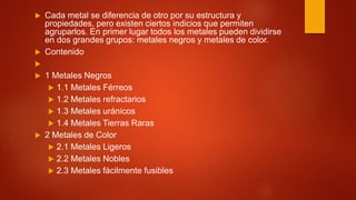  Cada metal se diferencia de otro por su estructura y
propiedades, pero existen ciertos indicios que permiten
agruparlos. En primer lugar todos los metales pueden dividirse
en dos grandes grupos: metales negros y metales de color.
 Contenido

 1 Metales Negros
 1.1 Metales Férreos
 1.2 Metales refractarios
 1.3 Metales uránicos
 1.4 Metales Tierras Raras
 2 Metales de Color
 2.1 Metales Ligeros
 2.2 Metales Nobles
 2.3 Metales fácilmente fusibles
 