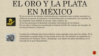 El oro es uno de los metales tradicionalmente empleados para acuñar monedas; se
utiliza en la joyería, la industria y la electrónica por su resistencia a la corrosión. Se
ha empleado como símbolo de pureza, valor, realeza, etc.
Al oro los mexicanos lo llamaban teocuitlat (excremento de los dioses).
Por su color y belleza era considerado el símbolo del Sol. Se extraía, por ejemplo, de
los ríos de Oaxaca y Veracruz.
La plata fue utilizada para hacer adornos, tanto sagrados como para los nobles. Se la
encontraba en estado nativo en las arenas de los ríos. No obstante, se explotaba en
yacimientos de Pachuca, Taxco y Zumpango. Los objetos de plata abundaban en el
mercado de la gran Tenochtitlan.
 