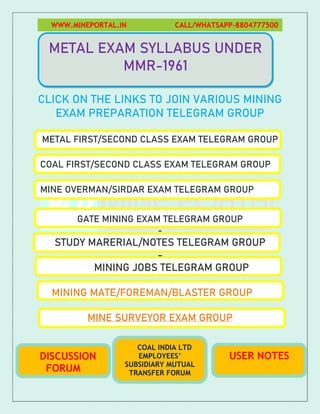 WWW.MINEPORTAL.IN CALL/WHATSAPP-8804777500
CLICK ON THE LINKS TO JOIN VARIOUS MINING
EXAM PREPARATION TELEGRAM GROUP
METAL FIRST/SECOND CLASS EXAM TELEGRAM GROUP
COAL FIRST/SECOND CLASS EXAM TELEGRAM GROUP
MINE OVERMAN/SIRDAR EXAM TELEGRAM GROUP
GATE MINING EXAM TELEGRAM GROUP
-
STUDY MARERIAL/NOTES TELEGRAM GROUP
-
MINING JOBS TELEGRAM GROUP
MINING MATE/FOREMAN/BLASTER GROUP
MINE SURVEYOR EXAM GROUP
METAL EXAM SYLLABUS UNDER
MMR-1961
COAL INDIA LTD
EMPLOYEES’
SUBSIDIARY MUTUAL
TRANSFER FORUM
DISCUSSION
FORUM
USER NOTES
 