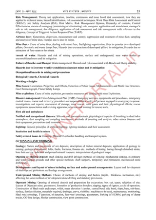 [भाग II—खण्ड 3(i)] भारत का राजपत्र : ऄसाधारण 33
Risk Management: Theory and application, baseline, continuous and issue based risk assessment, how they are
applied to technical areas, hazard identification, risk assessment techniques, Work Place Risk Assessment and Control
(WRAC), Job Safety Analysis (JSA), Risk Matrix, Risk Management Options, Hierarchy of controls, Control
Effectiveness, means of managing (minimizing or eliminating) risk, computer application and simulations, manager’s
role in risk management, due diligence, application of risk assessment and risk management with reference to due
diligence, Concept of Triggered Action Response Plan (TARP).
Airbone dust:- Generation, dispersion, measurement and control; suppression and treatment of mine dust; sampling
and analysis of mine dust, Hazards due to dust in mines.
Mine fires:- Cause of mine fires, dealing with mine fires; firefighting organization; fires in quarries over developed
pillars; Ore stack and waste dump fires, Hazards due to extraction of developed pillars, its mitigation, Hazards due to
extraction of fiery seam or hot strata.
।nrush of water: Hazards and risk of mining operations, surface and underground, near water bodies or
unconsolidated mass and its mitigation
Failure of Benches and Dumps: Strata management. Hazards and risks associated with Bench and Dump stability.
Hazards due to Extreme weather condition in opencast mines and its mitigation
Occupational hazards in mining and precautions
Biological Hazards, Chemical Hazards
Working at heights
Mine Gases: Generation, Properties and Effects, Detection of Mine Gases, Methanometers and Multi Gas Detectors,
Gas Chromotograph, Flame Safety Lamps
Mine explosions: Cause of mine explosion, preventive measures and dealing with mine Explosions.
Disaster management: Crisis Management Plan (CMP), Emergency services, equipments and procedures, emergency
control rooms, rescue and recovery; procedure and responsibilities, safety of persons engaged in emergency response,
investigations and reports; assessment of damage, mine rescue; mine gases and their physiological effects; rescue
equipments; resuscitation and reviving apparatus; selection and training for rescue work.
First aid and ambulance
Notified and occupational diseases: Silicosis and pneumoconiosis, physiological aspects of breathing in dust laden
atmosphere; dust sampling and sampling instruments; methods of counting and analysis; other mines diseases and
their symptoms; preventions and treatment.
Lighting: General principles of artificial lighting; lighting standards and their assessment.
Sanitation and health in mines
Safety related issues in Crushing, Mineral/Overburden handling and transport system.
(b) W।NN।NG AND WORK।NG
Geology: Nature and occurrence of ore deposits; description of ।ndian mineral deposits; application of geology to
mining; geological structures; folds, faults, fractures, fissures etc., methods of boring, boring through disturbed strata;
bore hole survey; indicated and proved mineral reserves; interpretation of geological maps.
Opening of Mineral deposit: shaft sinking and drift drivage; methods of sinking: mechanized sinking, in ordinary
and water logged grounds and other special methods; shaft supports, temporary and permanent, mechanised stone
drifting etc.
Developments and layout of mines including surface and underground arrangements: Layout and development
of shaft-top and pit-bottom and haulage arrangements.
Underground Mining Methods: Choice of methods of stoping and factors (depth, thickness, inclination, etc.)
affecting the same;methods of development,stone drifting and statutory provisions.
Opencast Mining: Opening of mineral deposit and preparation for excavation; box cut, types; selection of site;
Layout of Opencast mine, parameters, formation of production benches; ripping; types of rippers; cycle of operation;
Construction of Haul roads and ramps, width, super elevation / camber, central bund, side bund, slope, base, sub-base,
surface, Surface friction, materials required, drainage, curve, visibility, machines to be used, maintenance, monitoring,
Haul road crossings, T-junction, tri-junction, four-way crossings, parameters, Parking of HEMM, parking of dump
trucks, GO-line design, Shelter construction, view point construction.
 