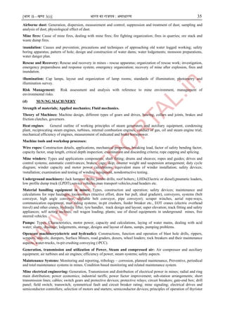 [भाग II—खण्ड 3(i)] भारत का राजपत्र : ऄसाधारण 35
Airborne dust: Generation, dispersion, measurement and control; suppression and treatment of dust; sampling and
analysis of dust; physiological effect of dust.
Mine fires: Cause of mine fires, dealing with mine fires; fire fighting organization; fires in quarries; ore stack and
waste dump fires.
।nundation: Causes and prevention; precautions and techniques of approaching old water logged working; safety
boring apparatus; pattern of hole; design and construction of water dams; water lodgements; monsoon preparations,
water danger plan.
Rescue and Recovery: Rescue and recovery in mines - rescue apparatus; organization of rescue work; investigation,
emergency preparedness and response system; emergency organization; recovery of mine after explosion, fires and
inundation.
।llumination: Cap lamps, layout and organization of lamp rooms; standards of illumination; photometry and
illumination survey.
Risk Management: Risk assessment and analysis with reference to mine environment, management of
environmental risks.
(d) M।N।NG MACH।NERY
Strength of materials; Applied mechanics; Fluid mechanics.
Theory of Machines: Machine design, different types of gears and drives, bearing, collars and joints, brakes and
friction clutches, governors.
Heat engines: General outline of working principles of steam generators and auxiliary equipment, condensing
plant, reciprocating steam engines, turbines, internal combustion engines, conduct of gas, oil and steam engine trial;
mechanical efficiency of engines, measurement of indicated and brake horsepower.
Machine tools and workshop processes:
Wire ropes: Construction details, applications, mechanical properties, breaking load, factor of safety bending factor,
capacity factor, snap length, critical depth inspection; examination and discarding criteria; rope capping and splicing.
Mine winders: Types and applications components; shaft fitting; drums and sheaves; ropes and guides; drives and
control systems; automatic contrivances; brakes; cage; skip; counter weight and suspension arrangement; duty cycle
diagram; winder capacity and motor power calculations; equivalent mass of winder installation; safety devices;
।nstallation; examination and testing of winding equipment, nondestructive testing.
Underground machinery: Jack hammer drills; jumbo drills; roof bolters;; LHDs(Electric or diesel),pnumetic loaders,
low profile dump truck (LPDT),service vehicles,man transport vehicles,road headers etc.
Material handling equipment in mines: Types, construction and operation; safety devices; maintenance and
calculations for rope haulages; locomotives (tractive effort, draw bar pull, ideal gradient), conveyors, systems (belt
conveyor, high angle conveyor, shiftable belt conveyor, pipe conveyor); scraper winches, aerial rope-ways,
communication equipment, man riding systems; in-pit crushers, feeder breaker etc., EOT cranes (electric overhead
travel) and other cranes, hydraulic lifter, tyre handler, track design and layout; super elevation; track fitting and safety
appliances; self acting inclines; rail wagon loading; plants; use of diesel equipments in underground mines, free
steered vehicles.
Pumps: Types, Characteristics, motor power, capacity and calculations, laying of water mains, dealing with acid
water; slurry, drainage; lodgements, storage, designs and layout of dams, sumps, pumping problems.
Opencast machinery(electric and hydraulic): Constructions, function and operation of blast hole drills, rippers,
scrapers, shovels; dumpers, Surface Miners, road graders, dozers, wheel loaders; rock breakers and their maintenance
aspects, water-trucks, ।n-pit crushing conveying (।PCC).
Generation, transmission and utilization of Power, Steam and compressed air: Air compressor and auxiliary
equipment; air turbines and air engines; efficiency of power, steam systems; safety aspects.
Maintenance Systems: Monitoring and reporting, tribology – corrosion, planned maintenance, Preventive, periodical
and total maintenance systems in mines. Condition based monitoring and related maintenance system.
Mine electrical engineering: Generation, Transmission and distribution of electrical power in mines; radial and ring
main distribution; power economics; industrial tariffs; power factor improvement; sub-station arrangements; short
transmission lines; cables; switch gears and protective devices; protective relays; circuit breakers; gate-end box; drill
panel; field switch; transwitch; symmetrical fault and circuit breaker rating; mine signaling; electrical drives and
semiconductor controllers; selection of motors and starters; semiconductor devices; principles of operation of thyristor
 