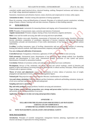 36 THE GAZETTE OF INDIA : EXTRAORDINARY [PART II—SEC. 3(i)]
controlled variable speed electrical drives; electrical breaking; earthing; flameproof enclosures and intrinsic safety;
use of high voltage operational equipment in mines.
Generation, transmission and utilization of power, steam, electricity and compressed air in mines; safety aspects.
Automation in mines:- Armchair mining (tele-operations of mining equipments.
Plants for screening, sizing and Beneficiation of minerals. Principles of re-inforced concrete construction, including
design of beams, columns, retaining walls and other structures. Properties of other building materials
(e) M।NE SURVEY।NG
Linear measurement: ।nstruments for measuring distance and ranging, units of measurement in surveying.
EDM: Principles of measurements; types; correction and selection of instrument.
Angular measurement: Prismatic compass; bearing of lines; local attraction; magnetic declination.
Dials: Loose and fast needle surveying; plan table surveying and micro-opticalidade.
Theodolite: Modern micro-optic theodolites; measurement of horizontal and vertical angles; theodolite traversing;
traverse calculation; computation of coordinates; adjustment of traverse; temporary and permanent adjustment;
Gyrothedolite; principle and determination of Gyro north; determination of true bearing by equal altitude method;
tacheometry.
Levelling: Levelling instruments; types of levelling; characteristics and uses of contours; methods of contouring;
booking and reduction methods; shaft depth measurement; temporary and permanent adjustment of levels.
Use, care, testing and calibration of instruments.
Controlled surveys: Triangulation; trilateration; application of GPS and Total Station in mine surveying.
Field astronomy: Astronomical terms; determination of true bearing by equal altitude method; Gyro theodolite;
principle and determination of Gyro north. Astronomical triangle; conversion of time system and precise
determination of azimuth by astronomical methods.
Correlation: Methods of correlation surface and underground including Gyro-Laser combination.
Development: Surveys of flat, moderately and steeply inclined and vertical workings; control of direction and
gradient in drifts and roadways traversing along steep working with or without auxiliary telescopes, 3Dlaser profiling
of bench walls in opencast working.
Theory of errors and adjustments: Causes and classification of errors; indices of precision; laws of weight;
propagation and adjustment of errors; adjustment of triangulation figures.
National grid: Map projection and universal transfers Mercator; transformation of coordinates.
Area and volume calculation: Different methods and their limitations; earthwork and building estimation; laying out
of rail curves and haul road curves, surface and underground.
Sampling and reserve calculations
Dip, and strike problems, outcrop problems; borehole surveying and calculations.
Types of plans, section and their preparation, care, storage and preservation: legislation concerning mine plans
and sections; duties and responsibilities of surveyors.
Application of computers in mine surveying and preparation of plans.
ANNEXURE – ।।
SYLLABUS FOR THE EXAM।NAT।ON FOR SECOND CLASS MANAGER’S
CERT।F।CATE OF COMPETENCY
(UNDER METALL।FEROUS M।NES REGULAT।ONS, 1961)
(a) M।NE MANAGEMENT, LEG।SLAT।ON AND GENERAL SAFETY
M।NE MANAGEMENT:
।ntroduction: Principles of scientific management; management function; planning; organization and control;
structure and design of organization for mining enterprises.
 
