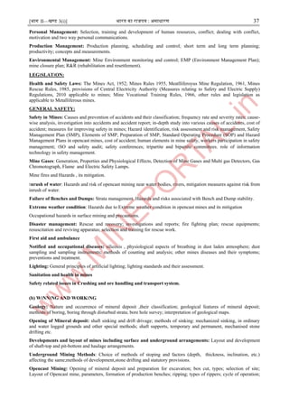 [भाग II—खण्ड 3(i)] भारत का राजपत्र : ऄसाधारण 37
Personal Management: Selection, training and development of human resources, conflict; dealing with conflict,
motivation and two way personal communications.
Production Management: Production planning, scheduling and control; short term and long term planning;
productivity; concepts and measurements.
Environmental Management: Mine Environment monitoring and control; EMP (Environment Management Plan);
mine closure plan; R&R (rehabilitation and resettlement).
LEG।SLAT।ON:
Health and Safety Laws: The Mines Act, 1952; Mines Rules 1955, Meatlliferoyus Mine Regulation, 1961, Mines
Rescue Rules, 1985, provisions of Central Electricity Authority (Measures relating to Safety and Electric Supply)
Regulations, 2010 applicable to mines; Mine Vocational Training Rules, 1966, other rules and legislation as
applicable to Metalliferous mines.
GENERAL SAFETY:
Safety in Mines: Causes and prevention of accidents and their classification; frequency rate and severity rates; cause-
wise analysis, investigation into accidents and accident report; in-depth study into various causes of accidents, cost of
accident; measures for improving safety in mines; Hazard ।dentification, risk assessment and risk management, Safety
Management Plan (SMP), Elements of SMP, Preparation of SMP, Standard Operating Procedure (SOP) and Hazard
Management Plans in opencast mines, cost of accident; human elements in mine safety, workers participation in safety
management; ।SO and safety audit; safety conferences; tripartite and bipartite committees. role of information
technology in safety management.
Mine Gases: Generation, Properties and Physiological Effects, Detection of Mine Gases and Multi gas Detectors, Gas
Chromotograph, Flame and Electric Safety Lamps.
Mine fires and Hazards , its mitigation.
।nrush of water: Hazards and risk of opencast mining near water bodies, rivers, mitigation measures against risk from
inrush of water.
Failure of Benches and Dumps: Strata management. Hazards and risks associated with Bench and Dump stability.
Extreme weather condition: Hazards due to Extreme weather condition in opencast mines and its mitigation
Occupational hazards in surface mining and precautions.
Disaster management: Rescue and recovery; investigations and reports; fire fighting plan; rescue equipments;
resuscitation and reviving apparatus; selection and training for rescue work.
First aid and ambulance
Notified and occupational diseases: silicosis , physiological aspects of breathing in dust laden atmosphere; dust
sampling and sampling instruments; methods of counting and analysis; other mines diseases and their symptoms;
preventions and treatment.
Lighting: General principles of artificial lighting; lighting standards and their assessment.
Sanitation and health in mines
Safety related issues in Crushing and ore handling and transport system.
(b) W।NN।NG AND WORK।NG
Geology: Nature and occurrence of mineral deposit ,their classification; geological features of mineral deposit;
methods of boring, boring through disturbed strata; bore hole survey; interpretation of geological maps.
Opening of Mineral deposit: shaft sinking and drift drivage; methods of sinking: mechanized sinking, in ordinary
and water logged grounds and other special methods; shaft supports, temporary and permanent, mechanised stone
drifting etc.
Developments and layout of mines including surface and underground arrangements: Layout and development
of shaft-top and pit-bottom and haulage arrangements.
Underground Mining Methods: Choice of methods of stoping and factors (depth, thickness, inclination, etc.)
affecting the same;methods of development,stone drifting and statutory provisions.
Opencast Mining: Opening of mineral deposit and preparation for excavation; box cut, types; selection of site;
Layout of Opencast mine, parameters, formation of production benches; ripping; types of rippers; cycle of operation;
 