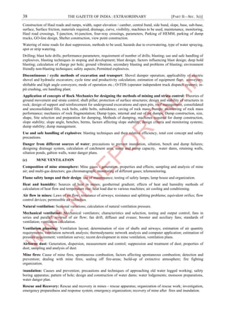 38 THE GAZETTE OF INDIA : EXTRAORDINARY [PART II—SEC. 3(i)]
Construction of Haul roads and ramps, width, super elevation / camber, central bund, side bund, slope, base, sub-base,
surface, Surface friction, materials required, drainage, curve, visibility, machines to be used, maintenance, monitoring,
Haul road crossings, T-junction, tri-junction, four-way crossings, parameters, Parking of HEMM, parking of dump
trucks, GO-line design, Shelter construction, view point construction.
Watering of mine roads for dust suppression, methods to be used, hazards due to overwatering, type of water spraying,
spot or strip watering.
Drilling; blast hole drills; performance parameters; requirement of number of drills; blasting; use and safe handling of
explosives, blasting techniques in stoping and development; blast design; factors influencing blast design; deep hold
blasting; calculation of charge per hole; ground vibration; secondary blasting and problems of blasting; environment
friendly non-blasting techniques; safety aspects; Permitted explosives.
Discontinuous / cyclic methods of excavation and transport: Shovel dumper operation; applicability of electric
shovel and hydraulic excavators; cycle time and productivity calculation; estimation of equipment fleet; conveyors;
shiftable and high angle conveyors; mode of operation etc.; O।TDS (operator independent truck dispatch system); in-
pit crushing, ore handling plant.
Application of concepts of Rock Mechanics for designing the methods of mining and strata control: Theories of
ground movement and strata control; shaft pillar; protection of surface structures; design and stability of structures in
rock; design of support and reinforcement for underground excavations and open pits, roof management, consolidated
and unconsolidated fills, rock bolts, cable bolts, subsidence; caving of rock mass; bumps; monitoring of rock mass
performance; mechanics of rock fragmentation; Dump types, internal and out of pit dumps, Dump construction, size,
shape, Site selection and preparation for dumping, Methods of dumping, machines required for dump construction,
slope stability; slope angle, benches, berms, factors affecting slope stability, design criteria and monitoring systems;
dump stability; dump management.
Use and safe handling of explosives: blasting techniques and their relative efficiency, total cost concept and safety
precautions.
Danger from different sources of water; precautions to prevent inundation, siltation, bench and dump failures;
designing drainage system, calculation of catchment area, sump and pump capacity, water dams, retaining walls,
siltation ponds, gabion walls, water danger plans.
(c) M।NE VENT।LAT।ON
Composition of mine atmosphere: Mine gases - generation, properties and effects; sampling and analysis of mine
air; and multi-gas detectors; gas chromatograph; monitoring of different gases; telemonitoring.
Flame safety lamps and their design: use of maintenance; testing of safety lamps; lamp house and organization.
Heat and humidity: Sources of heat in mines; geothermal gradient; effects of heat and humidity methods of
calculation of heat flow and temperature rise; heat load due to various machines; air cooling and conditioning.
Air flow in mines: Laws of air flow; resistance of airways; resistance and splitting problems; equivalent orifice; flow
control devices; permissible air velocities.
Natural ventilation: Seasonal variations; calculation of natural ventilation pressure.
Mechanical ventilation: Mechanical ventilators; characteristics and selection, testing and output control; fans in
series and parallel; reversal of air flow; fan drift, diffuser and evasee; booster and auxiliary fans; standards of
ventilation; ventilation calculation.
Ventilation planning: Ventilation layout; determination of size of shafts and airways; estimation of air quantity
requirements; ventilation network analysis; thermodynamic network analysis and computer application; estimation of
pressure requirement; ventilation survey; recent development in mine ventilation, ventilation plans.
Airborne dust: Generation, dispersion, measurement and control; suppression and treatment of dust; properties of
dust; sampling and analysis of dust.
Mine fires: Cause of mine fires, spontaneous combustion, factors affecting spontaneous combustion; detection and
prevention; dealing with mine fires; sealing off fire-areas; build-up of extinctive atmosphere; fire fighting
organization.
।nundation: Causes and prevention; precautions and techniques of approaching old water logged working; safety
boring apparatus; pattern of hole; design and construction of water dams; water lodgements; monsoon preparations,
water danger plan.
Rescue and Recovery: Rescue and recovery in mines - rescue apparatus; organization of rescue work; investigation,
emergency preparedness and response system; emergency organization; recovery of mine after fires and inundation.
 