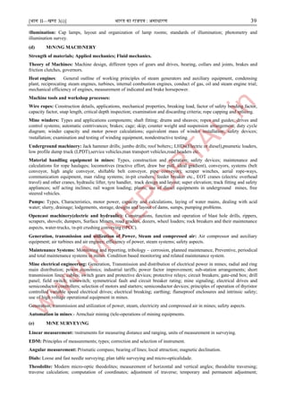[भाग II—खण्ड 3(i)] भारत का राजपत्र : ऄसाधारण 39
।llumination: Cap lamps, layout and organization of lamp rooms; standards of illumination; photometry and
illumination survey.
(d) M।N।NG MACH।NERY
Strength of materials; Applied mechanics; Fluid mechanics.
Theory of Machines: Machine design, different types of gears and drives, bearing, collars and joints, brakes and
friction clutches, governors.
Heat engines: General outline of working principles of steam generators and auxiliary equipment, condensing
plant, reciprocating steam engines, turbines, internal combustion engines, conduct of gas, oil and steam engine trial;
mechanical efficiency of engines, measurement of indicated and brake horsepower.
Machine tools and workshop processes:
Wire ropes: Construction details, applications, mechanical properties, breaking load, factor of safety bending factor,
capacity factor, snap length, critical depth inspection; examination and discarding criteria; rope capping and splicing.
Mine winders: Types and applications components; shaft fitting; drums and sheaves; ropes and guides; drives and
control systems; automatic contrivances; brakes; cage; skip; counter weight and suspension arrangement; duty cycle
diagram; winder capacity and motor power calculations; equivalent mass of winder installation; safety devices;
।nstallation; examination and testing of winding equipment, nondestructive testing.
Underground machinery: Jack hammer drills; jumbo drills; roof bolters;; LHDs(Electric or diesel),pnumetic loaders,
low profile dump truck (LPDT),service vehicles,man transport vehicles,road headers etc.
Material handling equipment in mines: Types, construction and operation; safety devices; maintenance and
calculations for rope haulages; locomotives (tractive effort, draw bar pull, ideal gradient), conveyors, systems (belt
conveyor, high angle conveyor, shiftable belt conveyor, pipe conveyor); scraper winches, aerial rope-ways,
communication equipment, man riding systems; in-pit crushers, feeder breaker etc., EOT cranes (electric overhead
travel) and other cranes, hydraulic lifter, tyre handler, track design and layout; super elevation; track fitting and safety
appliances; self acting inclines; rail wagon loading; plants; use of diesel equipments in underground mines, free
steered vehicles.
Pumps: Types, Characteristics, motor power, capacity and calculations, laying of water mains, dealing with acid
water; slurry, drainage; lodgements, storage, designs and layout of dams, sumps, pumping problems.
Opencast machinery(electric and hydraulic): Constructions, function and operation of blast hole drills, rippers,
scrapers, shovels; dumpers, Surface Miners, road graders, dozers, wheel loaders; rock breakers and their maintenance
aspects, water-trucks, ।n-pit crushing conveying (।PCC).
Generation, transmission and utilization of Power, Steam and compressed air: Air compressor and auxiliary
equipment; air turbines and air engines; efficiency of power, steam systems; safety aspects.
Maintenance Systems: Monitoring and reporting, tribology – corrosion, planned maintenance, Preventive, periodical
and total maintenance systems in mines. Condition based monitoring and related maintenance system.
Mine electrical engineering: Generation, Transmission and distribution of electrical power in mines; radial and ring
main distribution; power economics; industrial tariffs; power factor improvement; sub-station arrangements; short
transmission lines; cables; switch gears and protective devices; protective relays; circuit breakers; gate-end box; drill
panel; field switch; transwitch; symmetrical fault and circuit breaker rating; mine signaling; electrical drives and
semiconductor controllers; selection of motors and starters; semiconductor devices; principles of operation of thyristor
controlled variable speed electrical drives; electrical breaking; earthing; flameproof enclosures and intrinsic safety;
use of high voltage operational equipment in mines.
Generation, transmission and utilization of power, steam, electricity and compressed air in mines; safety aspects.
Automation in mines:- Armchair mining (tele-operations of mining equipments.
(e) M।NE SURVEY।NG
Linear measurement: ।nstruments for measuring distance and ranging, units of measurement in surveying.
EDM: Principles of measurements; types; correction and selection of instrument.
Angular measurement: Prismatic compass; bearing of lines; local attraction; magnetic declination.
Dials: Loose and fast needle surveying; plan table surveying and micro-opticalidade.
Theodolite: Modern micro-optic theodolites; measurement of horizontal and vertical angles; theodolite traversing;
traverse calculation; computation of coordinates; adjustment of traverse; temporary and permanent adjustment;
 
