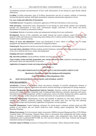 40 THE GAZETTE OF INDIA : EXTRAORDINARY [PART II—SEC. 3(i)]
Gyrothedolite; principle and determination of Gyro north; determination of true bearing by equal altitude method;
tacheometry.
Levelling: Levelling instruments; types of levelling; characteristics and uses of contours; methods of contouring;
booking and reduction methods; shaft depth measurement; temporary and permanent adjustment of levels.
Use, care, testing and calibration of instruments.
Controlled surveys: Triangulation; trilateration; application of GPS and Total Station in mine surveying.
Field astronomy: Astronomical terms; determination of true bearing by equal altitude method; Gyro theodolite;
principle and determination of Gyro north. Astronomical triangle; conversion of time system and precise
determination of azimuth by astronomical methods.
Correlation: Methods of correlation surface and underground including Gyro-Laser combination.
Development: Surveys of flat, moderately and steeply inclined and vertical workings; control of direction and
gradient in drifts and roadways traversing along steep working with or without auxiliary telescopes, 3Dlaser profiling
of bench walls in opencast working.
Theory of errors and adjustments: Causes and classification of errors; indices of precision; laws of weight;
propagation and adjustment of errors; adjustment of triangulation figures.
National grid: Map projection and universal transfers Mercator; transformation of coordinates.
Area and volume calculation: Different methods and their limitations; earthwork and building estimation; laying out
of rail curves and haul road curves, surface and underground.
Sampling and reserve calculations
Dip, and strike problems, outcrop problems; borehole surveying and calculations.
Types of plans, section and their preparation, care, storage and preservation: legislation concerning mine plans
and sections; duties and responsibilities of surveyors.
Application of computers in mine surveying and preparation of plans.
ANNEXURE–।।।
SYLLABUS FOR EXAM।NAT।ON FOR F।RST CLASS MANAGER’S CERT।F।CATE
(Restricted to Metalliferous Mines HavingOpencastWorkingOnly)
(Under Metalliferous Mines Regulations, 1961)
(a) M।NE MANAGEMENT, LEG।SLAT।ON AND GENERAL SAFETY
M।NE MANAGEMENT:
।ntroduction: Evolution of management; theory and practice; principles of scientific management; elements of
management function; planning; organization and control; structure and design of organization for mining enterprises.
Personal Management and Organizational behavior Selection: Selection, training and development of human
resources for mining enterprises; leadership; study of traditional leader behaviour; autocratic, democratic and Laissez-
Faire behaviours; conflict management; conflict in organization; sources of conflict; dealing with conflict; organizing
for conflict resolution; conflict and growth; individual motivation; two way personal communication.
Production Management: Determination of norms and standards of operations by work study, analysis of mine
capacities and capability; production planning, scheduling and control; short term and long term planning;
productivity; concepts and measurements; application of Ergonomics in mine operation.
Financial Management: Capital budgeting; techniques for mining project evaluation; payback period and ।RR;
methods of cost analysis and cost control; break-even charts; working capital management; ERP (Enterprise
Resources Planning).
Mining Environment: E।A (Environment ।mpact Assessment), EMP(Environment Management Plan), ETP (Effluent
Treatment Plant), STP (Sewerage Treatment Plant), threat to environment from underground and surface mining,
means of mitigation, treatment of pollutants, monitoring systems, water management; mine closure plan; R&R
(rehabilitation and re-settlement).RFCTLARR Act, 2013 and laws related to forest land. Technical and biological
reclamation and top soil management.
Economic ।mpact of Mining: Economics of mining effect on community –before, during and after mining.
 
