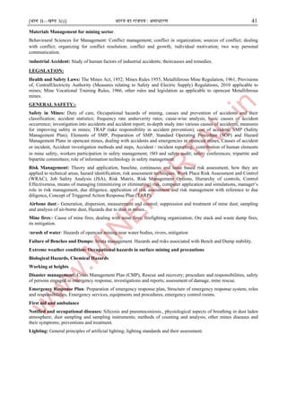 [भाग II—खण्ड 3(i)] भारत का राजपत्र : ऄसाधारण 41
Materials Management for mining sector.
Behavioural Sciences for Management: Conflict management; conflict in organization; sources of conflict; dealing
with conflict; organizing for conflict resolution; conflict and growth; ।ndividual motivation; two way personal
communication.
।ndustrial Accident: Study of human factors of industrial accidents; theircauses and remedies.
LEG।SLAT।ON:
Health and Safety Laws: The Mines Act, 1952; Mines Rules 1955, Metalliferous Mine Regulation, 1961, Provisions
of, CentralElectricity Authority (Measures relating to Safety and Electric Supply) Regulations, 2010 applicable to
mines; Mine Vocational Training Rules, 1966, other rules and legislation as applicable to opencast Metalliferous
mines.
GENERAL SAFETY:-
Safety in Mines: Duty of care, Occupational hazards of mining, causes and prevention of accidents and their
classification; accident statistics; frequency rate andseverity rates; cause-wise analysis, basic causes of accident
occurrence; investigation into accidents and accident report; in-depth study into various causes of accidents, measures
for improving safety in mines; TRAP (take responsibility in accident prevention); cost of accident; SMP (Safety
Management Plan); Elements of SMP, Preparation of SMP, Standard Operating Procedure (SOP) and Hazard
Management Plans in opencast mines, dealing with accidents and emergencies in opencast mines, Causes of accident
or incident, Accident ।nvestigation methods and steps, Accident / ।ncident reporting, contribution of human elements
in mine safety, workers participation in safety management; ।SO and safety audit; safety conferences; tripartite and
bipartite committees; role of information technology in safety management.
Risk Management: Theory and application, baseline, continuous and issue based risk assessment, how they are
applied to technical areas, hazard identification, risk assessment techniques, Work Place Risk Assessment and Control
(WRAC), Job Safety Analysis (JSA), Risk Matrix, Risk Management Options, Hierarchy of controls, Control
Effectiveness, means of managing (minimizing or eliminating) risk, computer application and simulations, manager’s
role in risk management, due diligence, application of risk assessment and risk management with reference to due
diligence, Concept of Triggered Action Response Plan (TARP).
Airbone dust:- Generation, dispersion, measurement and control; suppression and treatment of mine dust; sampling
and analysis of air-borne dust, Hazards due to dust in mines..
Mine fires:- Cause of mine fires, dealing with mine fires; firefighting organization; Ore stack and waste dump fires,
its mitigation.
।nrush of water: Hazards of opencast mining near water bodies, rivers, mitigation
Failure of Benches and Dumps: Strata management. Hazards and risks associated with Bench and Dump stability.
Extreme weather condition: Occupational hazards in surface mining and precautions
Biological Hazards, Chemical Hazards
Working at heights
Disaster management: Crisis Management Plan (CMP), Rescue and recovery; procedure and responsibilities, safety
of persons engaged in emergency response, investigations and reports; assessment of damage, mine rescue.
Emergency Response Plan: Preparation of emergency response plan, Structure of emergency response system, roles
and responsibilities, Emergency services, equipments and procedures, emergency control rooms.
First aid and ambulance
Notified and occupational diseases: Silicosis and pneumoconiosis., physiological aspects of breathing in dust laden
atmosphere; dust sampling and sampling instruments; methods of counting and analysis; other mines diseases and
their symptoms; preventions and treatment.
Lighting: General principles of artificial lighting; lighting standards and their assessment.
 