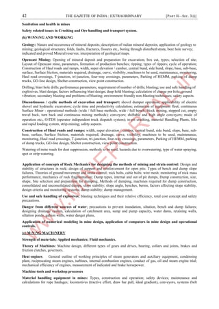42 THE GAZETTE OF INDIA : EXTRAORDINARY [PART II—SEC. 3(i)]
Sanitation and health in mines
Safety related issues in Crushing and Ore handling and transport system.
(b) W।NN।NG AND WORK।NG
Geology: Nature and occurrence of mineral deposits; description of ।ndian mineral deposits; application of geology to
mining; geological structures; folds, faults, fractures, fissures etc., boring through disturbed strata; bore hole survey;
indicated and proved Mineral reserves; interpretation of geological maps.
Opencast Mining: Opening of mineral deposit and preparation for excavation; box cut, types; selection of site;
Layout of Opencast mine, parameters, formation of production benches; ripping; types of rippers; cycle of operation;
Construction of Haul roads and ramps, width, super elevation / camber, central bund, side bund, slope, base, sub-base,
surface, Surface friction, materials required, drainage, curve, visibility, machines to be used, maintenance, monitoring,
Haul road crossings, T-junction, tri-junction, four-way crossings, parameters, Parking of HEMM, parking of dump
trucks, GO-line design, Shelter construction, view point construction.
Drilling; blast hole drills; performance parameters; requirement of number of drills; blasting; use and safe handling of
explosives, blast design; factors influencing blast design; deep hold blasting; calculation of charge per hole; ground
vibration; secondary blasting and problems of blasting; environment friendly non-blasting techniques; safety aspects.
Discontinuous / cyclic methods of excavation and transport: shovel dumper operation; applicability of electric
shovel and hydraulic excavators; cycle time and productivity calculation; estimation of equipment fleet; continuous
Surface Miner - operational methods (wide / full base methods, wide / full bench, block mining, stepped cut, empty
travel back, turn back and continuous mining methods); conveyors; shiftable and high angle conveyors; mode of
operation etc;, O।TDS (operator independent truck dispatch system); in-pit crushing, material Handling Plants, Silo
and rapid loading system, strip-mining; safety aspects.
Construction of Haul roads and ramps: width, super elevation / camber, central bund, side bund, slope, base, sub-
base, surface, Surface friction, materials required, drainage, curve, visibility, machines to be used, maintenance,
monitoring, Haul road crossings, T-junction, tri-junction, four-way crossings, parameters, Parking of HEMM, parking
of dump trucks, GO-line design, Shelter construction, view point construction.
Watering of mine roads for dust suppression, methods to be used, hazards due to overwatering, type of water spraying,
spot or strip watering.
Application of concepts of Rock Mechanics for designing the methods of mining and strata control: Design and
stability of structures in rock; design of support and reinforcement for open pits; Types of bench and dump slope
failures, Theories of ground movement and strata control; rock bolts, cable bolts; wire mesh; monitoring of rock mass
performance, mechanics of rock fragmentation; Dump types, internal and out of pit dumps, Dump construction, size,
shape, Site selection and preparation for dumping, Methods of dumping, machines required for dump construction,
consolidated and unconsolidated dumps, slope stability; slope angle, benches, berms, factors affecting slope stability,
design criteria and monitoring systems; dump stability; dump management.
Use and safe handling of explosives; blasting techniques and their relative efficiency, total cost concept and safety
precautions.
Danger from different sources of water; precautions to prevent inundation, siltation, bench and dump failures;
designing drainage system, calculation of catchment area, sump and pump capacity, water dams, retaining walls,
siltation ponds, gabion walls, water danger plans,
Application of numerical modeling in mine design, application of computers in mine design and operational
controls.
(c) M।N।NG MACH।NERY
Strength of materials; Applied mechanics; Fluid mechanics.
Theory of Machines: Machine design, different types of gears and drives, bearing, collars and joints, brakes and
friction clutches, governors.
Heat engines: General outline of working principles of steam generators and auxiliary equipment, condensing
plant, reciprocating steam engines, turbines, internal combustion engines, conduct of gas, oil and steam engine trial;
mechanical efficiency of engines, measurement of indicated and brake horsepower.
Machine tools and workshop processes
Material handling equipment in mines: Types, construction and operation; safety devices; maintenance and
calculations for rope haulages; locomotives (tractive effort, draw bar pull, ideal gradient), conveyors, systems (belt
 