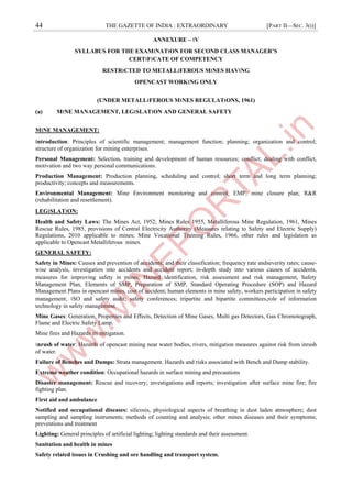 44 THE GAZETTE OF INDIA : EXTRAORDINARY [PART II—SEC. 3(i)]
ANNEXURE – ।V
SYLLABUS FOR THE EXAM।NAT।ON FOR SECOND CLASS MANAGER’S
CERT।F।CATE OF COMPETENCY
RESTR।CTED TO METALL।FEROUS M।NES HAV।NG
OPENCAST WORK।NG ONLY
(UNDER METALL।FEROUS M।NES REGULAT।ONS, 1961)
(a) M।NE MANAGEMENT, LEG।SLAT।ON AND GENERAL SAFETY
M।NE MANAGEMENT:
।ntroduction: Principles of scientific management; management function; planning; organization and control;
structure of organization for mining enterprises.
Personal Management: Selection, training and development of human resources; conflict; dealing with conflict,
motivation and two way personal communications.
Production Management: Production planning, scheduling and control; short term and long term planning;
productivity; concepts and measurements.
Environmental Management: Mine Environment monitoring and control; EMP; mine closure plan; R&R
(rehabilitation and resettlement).
LEG।SLAT।ON:
Health and Safety Laws: The Mines Act, 1952; Mines Rules 1955, Metalliferous Mine Regulation, 1961, Mines
Rescue Rules, 1985, provisions of Central Electricity Authority (Measures relating to Safety and Electric Supply)
Regulations, 2010 applicable to mines; Mine Vocational Training Rules, 1966, other rules and legislation as
applicable to Opencast Metalliferous mines.
GENERAL SAFETY:
Safety in Mines: Causes and prevention of accidents; and their classification; frequency rate andseverity rates; cause-
wise analysis, investigation into accidents and accident report; in-depth study into various causes of accidents,
measures for improving safety in mines; Hazard ।dentification, risk assessment and risk management, Safety
Management Plan, Elements of SMP, Preparation of SMP, Standard Operating Procedure (SOP) and Hazard
Management Plans in opencast mines, cost of accident; human elements in mine safety, workers participation in safety
management; ।SO and safety audit; safety conferences; tripartite and bipartite committees,role of information
technology in safety management.
Mine Gases: Generation, Properties and Effects, Detection of Mine Gases, Multi gas Detectors, Gas Chromotograph,
Flame and Electric Safety Lamp.
Mine fires and Hazards its mitigation.
।nrush of water: Hazards of opencast mining near water bodies, rivers, mitigation measures against risk from inrush
of water.
Failure of Benches and Dumps: Strata management. Hazards and risks associated with Bench and Dump stability.
Extreme weather condition: Occupational hazards in surface mining and precautions
Disaster management: Rescue and recovery; investigations and reports; investigation after surface mine fire; fire
fighting plan.
First aid and ambulance
Notified and occupational diseases: silicosis, physiological aspects of breathing in dust laden atmosphere; dust
sampling and sampling instruments; methods of counting and analysis; other mines diseases and their symptoms;
preventions and treatment
Lighting: General principles of artificial lighting; lighting standards and their assessment.
Sanitation and health in mines
Safety related issues in Crushing and ore handling and transport system.
 