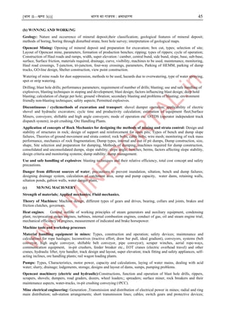 [भाग II—खण्ड 3(i)] भारत का राजपत्र : ऄसाधारण 45
(b) W।NN।NG AND WORK।NG
Geology: Nature and occurrence of mineral deposit,their classification; geological features of mineral deposit;
methods of boring, boring through disturbed strata; bore hole survey; interpretation of geological maps.
Opencast Mining: Opening of mineral deposit and preparation for excavation; box cut, types; selection of site;
Layout of Opencast mine, parameters, formation of production benches; ripping; types of rippers; cycle of operation;
Construction of Haul roads and ramps, width, super elevation / camber, central bund, side bund, slope, base, sub-base,
surface, Surface friction, materials required, drainage, curve, visibility, machines to be used, maintenance, monitoring,
Haul road crossings, T-junction, tri-junction, four-way crossings, parameters, Parking of HEMM, parking of dump
trucks, GO-line design, Shelter construction, view point construction.
Watering of mine roads for dust suppression, methods to be used, hazards due to overwatering, type of water spraying,
spot or strip watering.
Drilling; blast hole drills; performance parameters; requirement of number of drills; blasting; use and safe handling of
explosives, blasting techniques in stoping and development; blast design; factors influencing blast design; deep hold
blasting; calculation of charge per hole; ground vibration; secondary blasting and problems of blasting; environment
friendly non-blasting techniques; safety aspects; Permitted explosives.
Discontinuous / cyclicmethods of excavation and transport: shovel dumper operation; applicability of electric
shovel and hydraulic excavators; cycle time and productivity calculation; estimation of equipment fleet;Surface
Miners, conveyors; shiftable and high angle conveyors; mode of operation etc. O।TDS (operator independent truck
dispatch system); in-pit crushing, Ore Handling Plants.
Application of concepts of Rock Mechanics for designing the methods of mining and strata control: Design and
stability of structures in rock; design of support and reinforcement for open pits; Types of bench and dump slope
failures, Theories of ground movement and strata control; rock bolts, cable bolts; wire mesh; monitoring of rock mass
performance, mechanics of rock fragmentation; Dump types, internal and out of pit dumps, Dump construction, size,
shape, Site selection and preparation for dumping, Methods of dumping, machines required for dump construction,
consolidated and unconsolidated dumps, slope stability; slope angle, benches, berms, factors affecting slope stability,
design criteria and monitoring systems; dump stability; dump management.
Use and safe handling of explosives: blasting techniques and their relative efficiency, total cost concept and safety
precautions.
Danger from different sources of water; precautions to prevent inundation, siltation, bench and dump failures;
designing drainage system, calculation of catchment area, sump and pump capacity, water dams, retaining walls,
siltation ponds, gabion walls, water danger plans,
(c) M।N।NG MACH।NERY
Strength of materials; Applied mechanics; Fluid mechanics.
Theory of Machines: Machine design, different types of gears and drives, bearing, collars and joints, brakes and
friction clutches, governors.
Heat engines: General outline of working principles of steam generators and auxiliary equipment, condensing
plant, reciprocating steam engines, turbines, internal combustion engines, conduct of gas, oil and steam engine trial;
mechanical efficiency of engines, measurement of indicated and brake horsepower.
Machine tools and workshop processes
Material handling equipment in mines: Types, construction and operation; safety devices; maintenance and
calculations for rope haulages; locomotives (tractive effort, draw bar pull, ideal gradient), conveyors, systems (belt
conveyor, high angle conveyor, shiftable belt conveyor, pipe conveyor); scraper winches, aerial rope-ways,
communication equipment, in-pit crushers, feeder breaker etc., EOT cranes (electric overhead travel) and other
cranes, hydraulic lifter, tyre handler, track design and layout, super elevation; track fitting and safety appliances, self-
acting inclines, ore handling plants; rail wagon loading plants.
Pumps: Types, Characteristics, motor power, capacity and calculations, laying of water mains, dealing with acid
water; slurry, drainage; lodgements, storage, designs and layout of dams, sumps, pumping problems.
Opencast machinery (electric and hydraulic):Constructions, function and operation of blast hole drills, rippers,
scrapers, shovels; dumpers, road graders, dozers, wheel loaders;; spreaders; surface miner, rock breakers and their
maintenance aspects, water-trucks, ।n-pit crushing conveying (।PCC).
Mine electrical engineering: Generation ,Transmission and distribution of electrical power in mines; radial and ring
main distribution; sub-station arrangements; short transmission lines; cables; switch gears and protective devices;
 