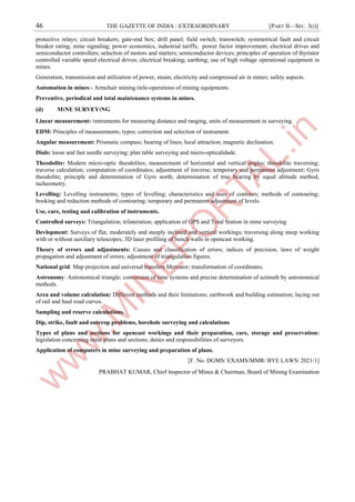 46 THE GAZETTE OF INDIA : EXTRAORDINARY [PART II—SEC. 3(i)]
protective relays; circuit breakers; gate-end box; drill panel; field switch; transwitch; symmetrical fault and circuit
breaker rating; mine signaling; power economics, industrial tariffs; power factor improvement; electrical drives and
semiconductor controllers; selection of motors and starters; semiconductor devices; principles of operation of thyristor
controlled variable speed electrical drives; electrical breaking; earthing; use of high voltage operational equipment in
mines.
Generation, transmission and utilization of power, steam, electricity and compressed air in mines; safety aspects.
Automation in mines:- Armchair mining (tele-operations of mining equipments.
Preventive, periodical and total maintenance systems in mines.
(d) M।NE SURVEY।NG
Linear measurement: ।nstruments for measuring distance and ranging, units of measurement in surveying.
EDM: Principles of measurements; types; correction and selection of instrument.
Angular measurement: Prismatic compass; bearing of lines; local attraction; magnetic declination.
Dials: loose and fast needle surveying; plan table surveying and micro-opticalidade.
Theodolite: Modern micro-optic theodolites; measurement of horizontal and vertical angles; theodolite traversing;
traverse calculation; computation of coordinates; adjustment of traverse; temporary and permanent adjustment; Gyro
theodolite; principle and determination of Gyro north; determination of true bearing by equal altitude method,
tacheometry.
Levelling: Levelling instruments; types of levelling; characteristics and uses of contours; methods of contouring;
booking and reduction methods of contouring; temporary and permanent adjustment of levels.
Use, care, testing and calibration of instruments.
Controlled surveys: Triangulation; trilateration; application of GPS and Total Station in mine surveying
Devlopment: Surveys of flat, moderately and steeply inclined and vertical workings; traversing along steep working
with or without auxiliary telescopes; 3D laser profiling of bench walls in opencast working.
Theory of errors and adjustments: Causes and classification of errors; indices of precision; laws of weight
propagation and adjustment of errors; adjustment of triangulation figures.
National grid: Map projection and universal transfers Mercator; transformation of coordinates.
Astronomy: Astronomical triangle; conversion of time systems and precise determination of azimuth by astronomical
methods.
Area and volume calculation: Different methods and their limitations; earthwork and building estimation; laying out
of rail and haul road curves.
Sampling and reserve calculations.
Dip, strike, fault and outcrop problems, borehole surveying and calculations
Types of plans and sections for opencast workings and their preparation, care, storage and preservation:
legislation concerning mine plans and sections; duties and responsibilities of surveyors.
Application of computers in mine surveying and preparation of plans.
[F. No. DGMS/ EXAMS/MMR/ BYE LAWS/ 2021/1]
PRABHAT KUMAR, Chief ।nspector of Mines & Chairman, Board of Mining Examination
 