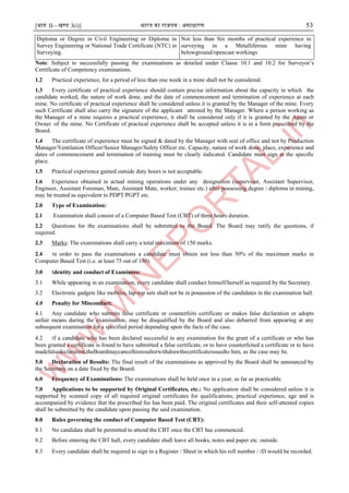 [भाग II—खण्ड 3(i)] भारत का राजपत्र : ऄसाधारण 53
Diploma or Degree in Civil Engineering or Diploma in
Survey Engineering or National Trade Certificate (NTC) in
Surveying.
Not less than Six months of practical experience in
surveying in a Metalliferous mine having
belowground/opencast workings
Note: Subject to successfully passing the examinations as detailed under Clause 10.1 and 10.2 for Surveyor’s
Certificate of Competency examinations.
1.2 Practical experience, for a period of less than one week in a mine shall not be considered.
1.3 Every certificate of practical experience should contain precise information about the capacity in which the
candidate worked, the nature of work done, and the date of commencement and termination of experience at each
mine. No certificate of practical experience shall be considered unless it is granted by the Manager of the mine. Every
such Certificate shall also carry the signature of the applicant attested by the Manager. Where a person working as
the Manager of a mine requires a practical experience, it shall be considered only if it is granted by the Agent or
Owner of the mine. No Certificate of practical experience shall be accepted unless it is in a form prescribed by the
Board.
1.4 The certificate of experience must be signed & dated by the Manager with seal of office and not by Production
Manager/Ventilation Officer/Senior Manager/Safety Officer etc. Capacity, nature of work done, place, experience and
dates of commencement and termination of training must be clearly indicated. Candidate must sign at the specific
place.
1.5 Practical experience gained outside duty hours is not acceptable.
1.6 Experience obtained in actual mining operations under any designation (supervisor, Assistant Supervisor,
Engineer, Assistant Foreman, Mate, Assistant Mate, worker, trainee etc.) after possessing degree / diploma in mining,
may be treated as equivalent to PDPT/PGPT etc.
2.0 Type of Examination:
2.1 Examination shall consist of a Computer Based Test (CBT) of three hours duration.
2.2 Questions for the examinations shall be submitted to the Board. The Board may ratify the questions, if
required.
2.3 Marks: The examinations shall carry a total maximum of 150 marks.
2.4 ।n order to pass the examinations a candidate must obtain not less than 50% of the maximum marks in
Computer Based Test (i.e. at least 75 out of 150).
3.0 ।dentity and conduct of Examinees:
3.1 While appearing in an examination, every candidate shall conduct himself/herself as required by the Secretary.
3.2 Electronic gadgets like mobiles, lap-top sets shall not be in possession of the candidates in the examination hall.
4.0 Penalty for Misconduct:
4.1 Any candidate who submits false certificate or counterfeits certificate or makes false declaration or adopts
unfair means during the examination, may be disqualified by the Board and also debarred from appearing at any
subsequent examination for a specified period depending upon the facts of the case.
4.2 ।f a candidate who has been declared successful in any examination for the grant of a certificate or who has
been granted a certificate is found to have submitted a false certificate, or to have counterfeited a certificate or to have
madefalsedeclaration,theBoardmaycancelhisresultorwithdrawthecertificateissuedto him, as the case may be.
5.0 Declaration of Results: The final result of the examinations as approved by the Board shall be announced by
the Secretary on a date fixed by the Board.
6.0 Frequency of Examinations: The examinations shall be held once in a year, as far as practicable.
7.0 Applications to be supported by Original Certificates, etc.: No application shall be considered unless it is
supported by scanned copy of all required original certificates for qualifications, practical experience, age and is
accompanied by evidence that the prescribed fee has been paid. The original certificates and their self-attested copies
shall be submitted by the candidate upon passing the said examination.
8.0 Rules governing the conduct of Computer Based Test (CBT):
8.1 No candidate shall be permitted to attend the CBT once the CBT has commenced.
8.2 Before entering the CBT hall, every candidate shall leave all books, notes and paper etc. outside.
8.3 Every candidate shall be required to sign in a Register / Sheet in which his roll number / ।D would be recorded.
 